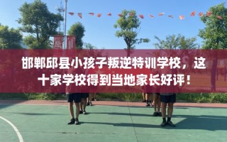 邯郸邱县小孩子叛逆特训学校，这十家学校得到当地家长好评！