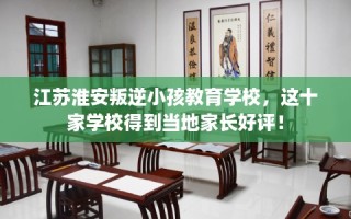 江苏淮安叛逆小孩教育学校，这十家学校得到当地家长好评！