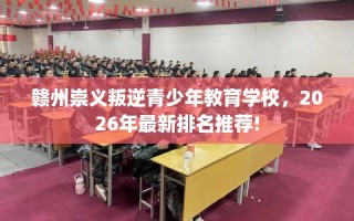 赣州崇义叛逆青少年教育学校，2026年最新排名推荐!