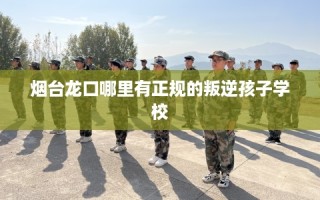 烟台龙口哪里有正规的叛逆孩子学校