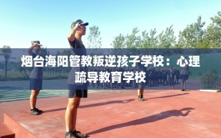 烟台海阳管教叛逆孩子学校：心理疏导教育学校