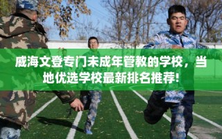 威海文登专门未成年管教的学校，当地优选学校最新排名推荐!