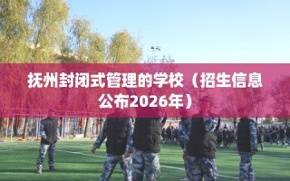 抚州封闭式管理的学校（招生信息公布2026年）