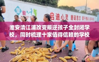 淮安清江浦改变叛逆孩子全封闭学校，同时梳理十家值得信赖的学校！