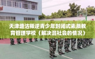 天津塘沽叛逆青少年封闭式素质教育管理学校（解决混社会的情况）