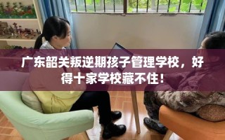 广东韶关叛逆期孩子管理学校，好得十家学校藏不住！