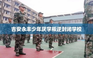 吉安永丰少年厌学叛逆封闭学校