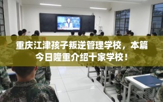 重庆江津孩子叛逆管理学校，本篇今日隆重介绍十家学校！