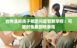 台州温岭孩子叛逆问题管教学校：可随时免费到校参观