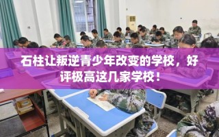 石柱让叛逆青少年改变的学校，好评极高这几家学校！
