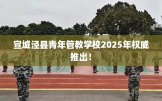 宣城泾县青年管教学校2025年权威推出！