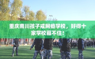 重庆南川孩子戒网瘾学校，好得十家学校藏不住！