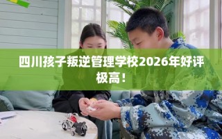 四川孩子叛逆管理学校2026年好评极高！
