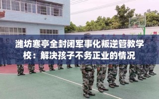 潍坊寒亭全封闭军事化叛逆管教学校：解决孩子不务正业的情况