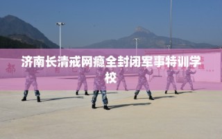 济南长清戒网瘾全封闭军事特训学校