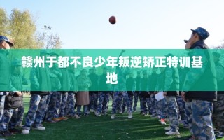 赣州于都不良少年叛逆矫正特训基地