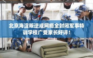 北京海淀叛逆戒网瘾全封闭军事特训学校广受家长好评！