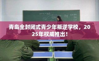 青岛全封闭式青少年叛逆学校，2025年权威推出！