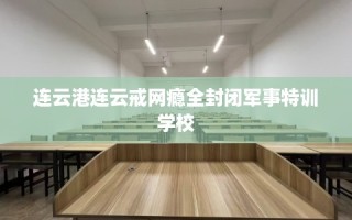 连云港连云戒网瘾全封闭军事特训学校