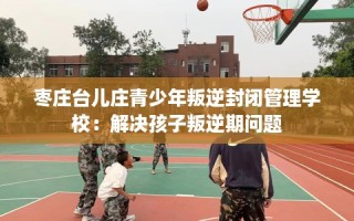 枣庄台儿庄青少年叛逆封闭管理学校：解决孩子叛逆期问题