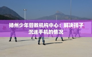 扬州少年管教机构中心：解决孩子沉迷手机的情况