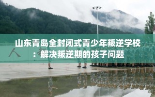 山东青岛全封闭式青少年叛逆学校：解决叛逆期的孩子问题