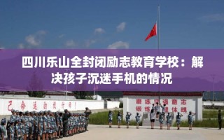 四川乐山全封闭励志教育学校：解决孩子沉迷手机的情况