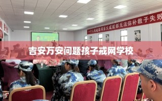 吉安万安问题孩子戒网学校