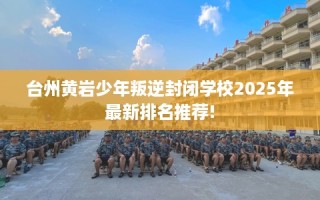 台州黄岩少年叛逆封闭学校2025年最新排名推荐!