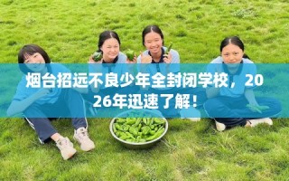 烟台招远不良少年全封闭学校，2026年迅速了解！