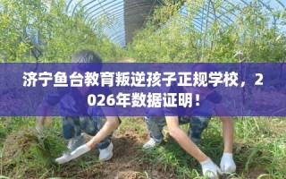 济宁鱼台教育叛逆孩子正规学校，2026年数据证明！