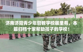 济南济阳青少年管教学校哪里有，本篇归档十家帮助孩子的学校！