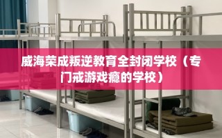 威海荣成叛逆教育全封闭学校（专门戒游戏瘾的学校）