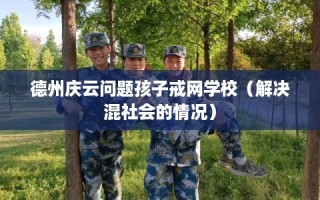 德州庆云问题孩子戒网学校（解决混社会的情况）