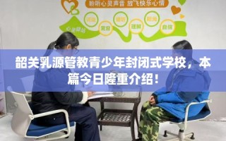 韶关乳源管教青少年封闭式学校，本篇今日隆重介绍！