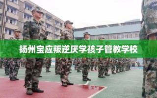 扬州宝应叛逆厌学孩子管教学校