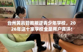台州黄岩管教叛逆青少年学校，2026年这十家学校全是用户真评!