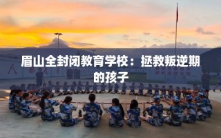 眉山全封闭教育学校：拯救叛逆期的孩子