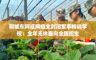 聊城东阿戒网瘾全封闭军事特训学校：全年无休面向全国招生
