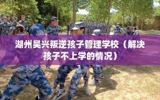 湖州吴兴叛逆孩子管理学校（解决孩子不上学的情况）