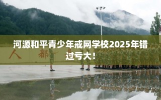 河源和平青少年戒网学校2025年错过亏大！