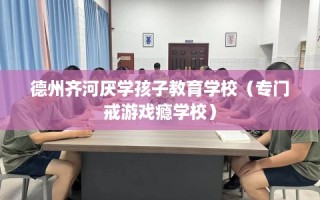 德州齐河厌学孩子教育学校（专门戒游戏瘾学校）
