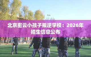 北京密云小孩子叛逆学校：2026年招生信息公布
