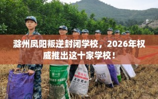 滁州凤阳叛逆封闭学校，2026年权威推出这十家学校！