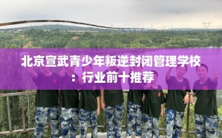 北京宣武青少年叛逆封闭管理学校：行业前十推荐