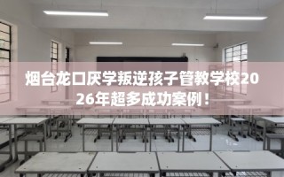 烟台龙口厌学叛逆孩子管教学校2026年超多成功案例！