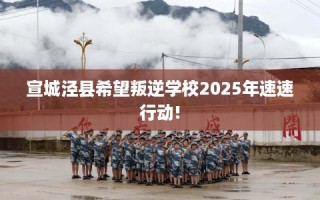宣城泾县希望叛逆学校2025年速速行动!