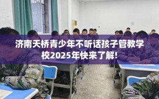济南天桥青少年不听话孩子管教学校2025年快来了解!