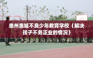 惠州惠城不良少年教育学校（解决孩子不务正业的情况）