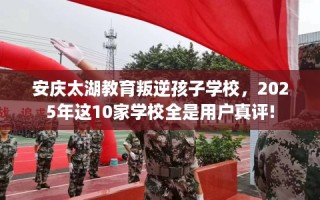 安庆太湖教育叛逆孩子学校，2025年这10家学校全是用户真评!